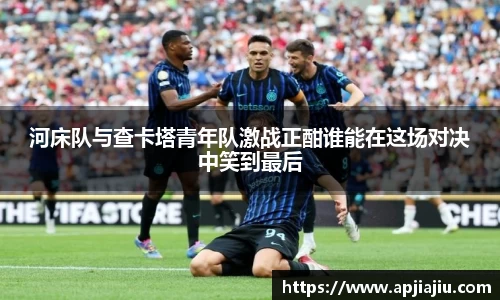 河床队与查卡塔青年队激战正酣谁能在这场对决中笑到最后